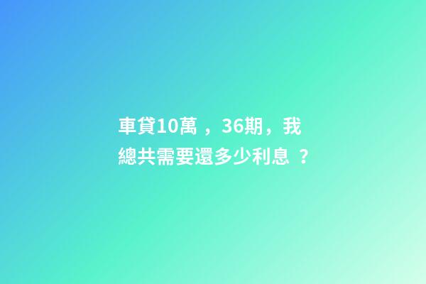 車貸10萬，36期，我總共需要還多少利息？